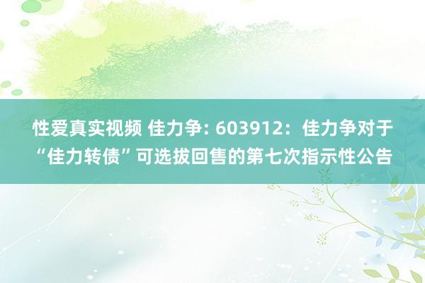 性爱真实视频 佳力争: 603912：佳力争对于“佳力转债”可选拔回售的第七次指示性公告