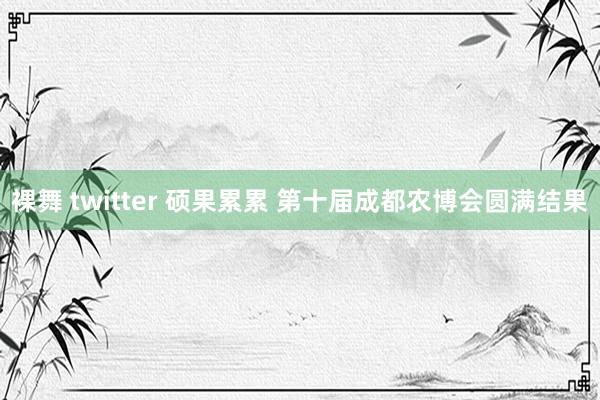 裸舞 twitter 硕果累累 第十届成都农博会圆满结果