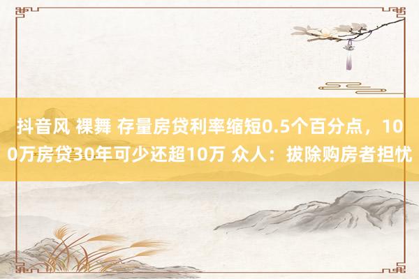 抖音风 裸舞 存量房贷利率缩短0.5个百分点，100万房贷30年可少还超10万 众人：拔除购房者担忧