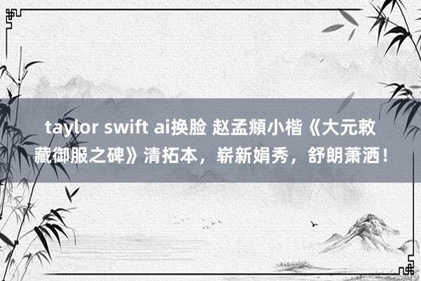 taylor swift ai换脸 赵孟頫小楷《大元敕藏御服之碑》清拓本，崭新娟秀，舒朗萧洒！