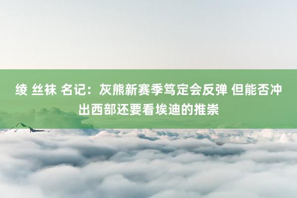 绫 丝袜 名记：灰熊新赛季笃定会反弹 但能否冲出西部还要看埃迪的推崇