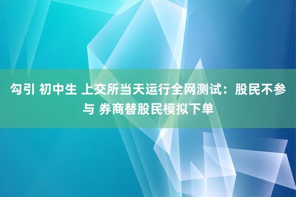 勾引 初中生 上交所当天运行全网测试：股民不参与 券商替股民模拟下单