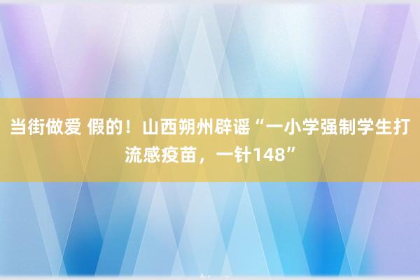 当街做爱 假的！山西朔州辟谣“一小学强制学生打流感疫苗，一针148”