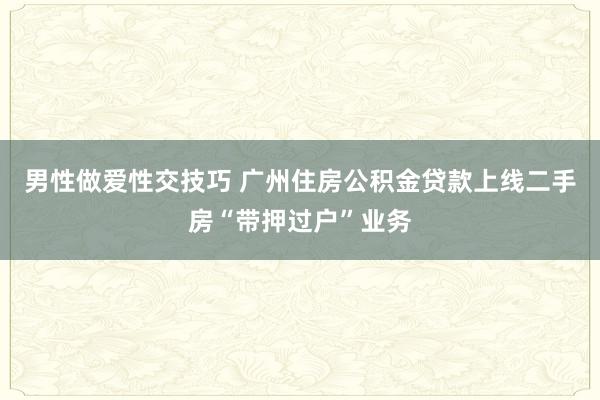 男性做爱性交技巧 广州住房公积金贷款上线二手房“带押过户”业务