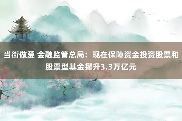 当街做爱 金融监管总局：现在保障资金投资股票和股票型基金擢升3.3万亿元