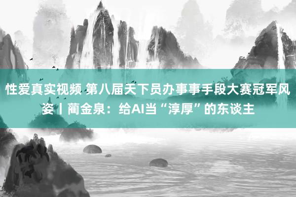 性爱真实视频 第八届天下员办事事手段大赛冠军风姿丨蔺金泉：给AI当“淳厚”的东谈主