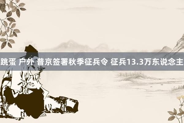 跳蛋 户外 普京签署秋季征兵令 征兵13.3万东说念主