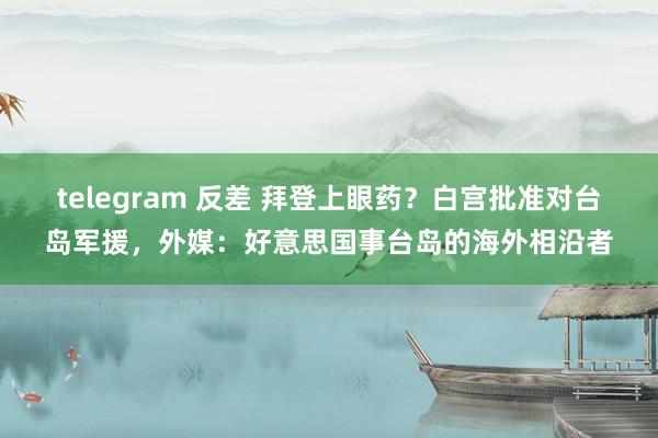 telegram 反差 拜登上眼药？白宫批准对台岛军援，外媒：好意思国事台岛的海外相沿者