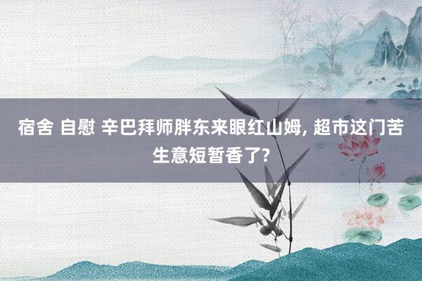 宿舍 自慰 辛巴拜师胖东来眼红山姆， 超市这门苦生意短暂香了?