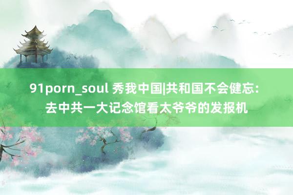 91porn_soul 秀我中国|共和国不会健忘: 去中共一大记念馆看太爷爷的发报机