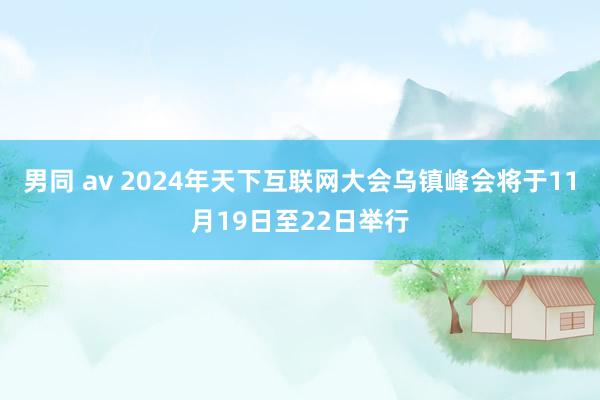 男同 av 2024年天下互联网大会乌镇峰会将于11月19日至22日举行