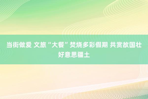 当街做爱 文旅“大餐”焚烧多彩假期 共赏故国壮好意思疆土