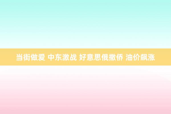 当街做爱 中东激战 好意思俄撤侨 油价飙涨