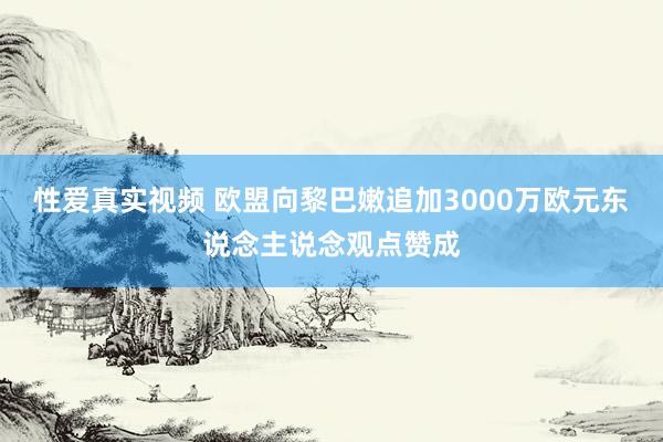 性爱真实视频 欧盟向黎巴嫩追加3000万欧元东说念主说念观点赞成