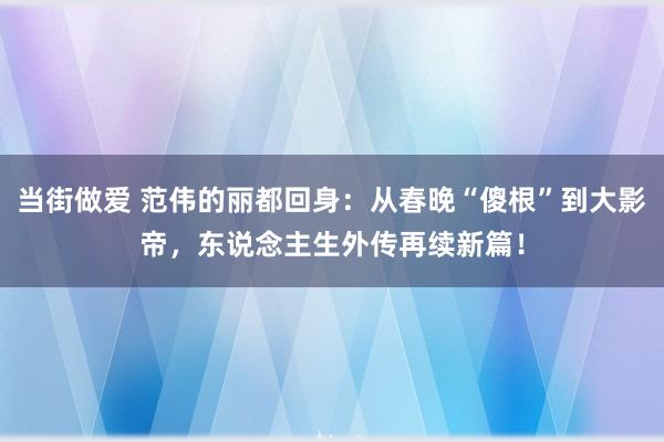 当街做爱 范伟的丽都回身：从春晚“傻根”到大影帝，东说念主生外传再续新篇！