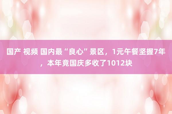 国产 视频 国内最“良心”景区，1元午餐坚握7年，本年竟国庆多收了1012块