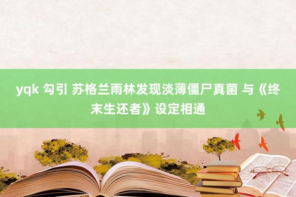 yqk 勾引 苏格兰雨林发现淡薄僵尸真菌 与《终末生还者》设定相通