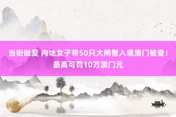 当街做爱 内地女子带50只大闸蟹入境澳门被查！最高可罚10万澳门元