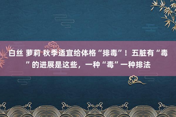 白丝 萝莉 秋季适宜给体格“排毒”！五脏有“毒”的进展是这些，一种“毒”一种排法