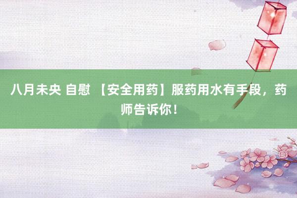 八月未央 自慰 【安全用药】服药用水有手段，药师告诉你！