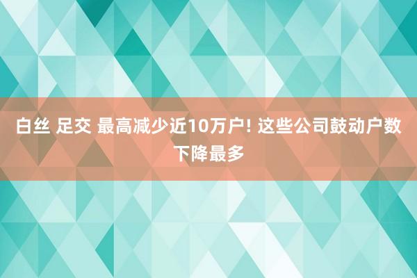 白丝 足交 最高减少近10万户! 这些公司鼓动户数下降最多