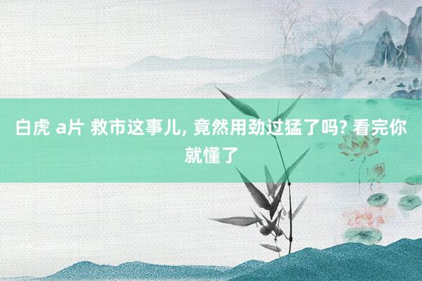 白虎 a片 救市这事儿， 竟然用劲过猛了吗? 看完你就懂了