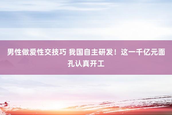 男性做爱性交技巧 我国自主研发！这一千亿元面孔认真开工