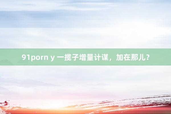 91porn y 一揽子增量计谋，加在那儿？