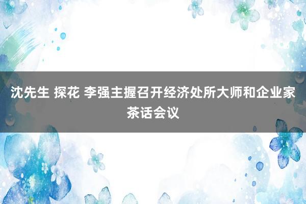 沈先生 探花 李强主握召开经济处所大师和企业家茶话会议