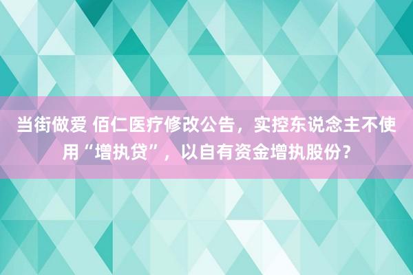 当街做爱 佰仁医疗修改公告，实控东说念主不使用“增执贷”，以自有资金增执股份？