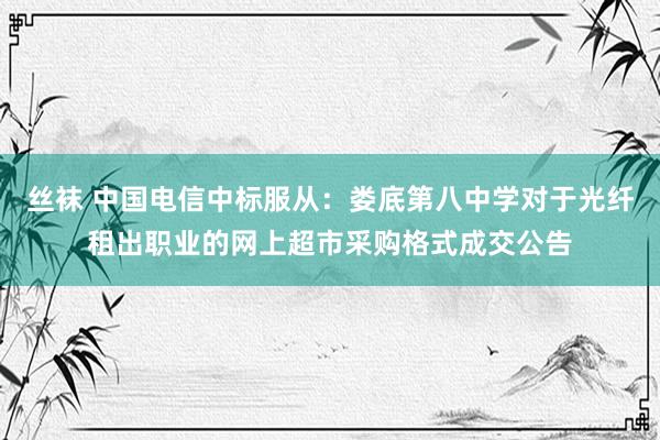 丝袜 中国电信中标服从：娄底第八中学对于光纤租出职业的网上超市采购格式成交公告