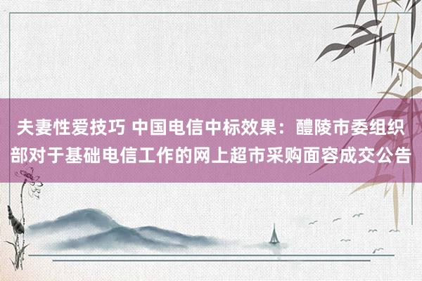 夫妻性爱技巧 中国电信中标效果：醴陵市委组织部对于基础电信工作的网上超市采购面容成交公告