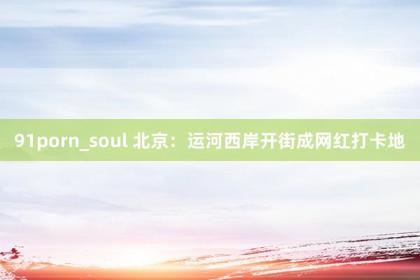 91porn_soul 北京：运河西岸开街成网红打卡地