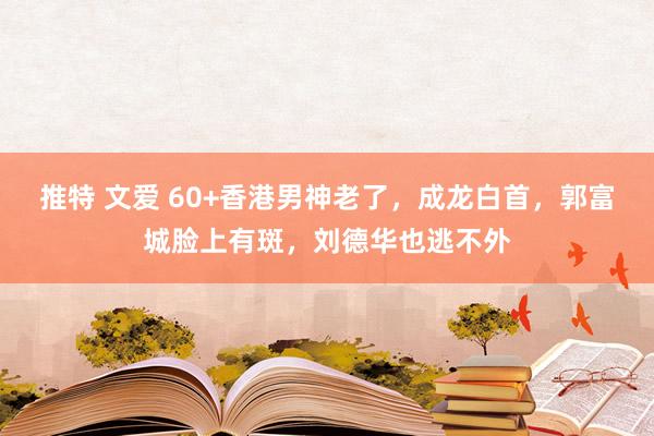 推特 文爱 60+香港男神老了，成龙白首，郭富城脸上有斑，刘德华也逃不外