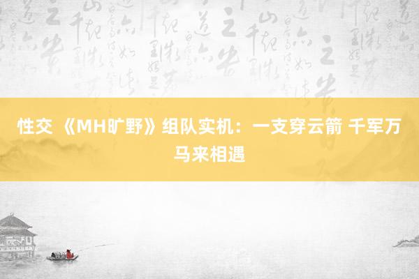 性交 《MH旷野》组队实机：一支穿云箭 千军万马来相遇