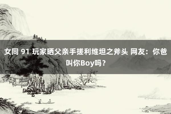 女同 91 玩家晒父亲手搓利维坦之斧头 网友：你爸叫你Boy吗？