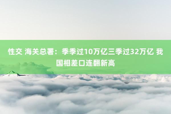 性交 海关总署：季季过10万亿三季过32万亿 我国相差口连翻新高