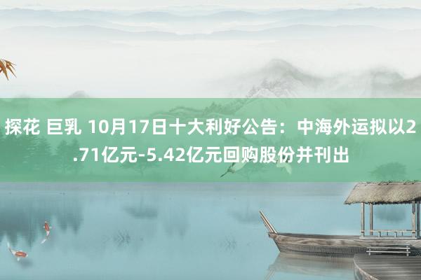 探花 巨乳 10月17日十大利好公告：中海外运拟以2.71亿元-5.42亿元回购股份并刊出