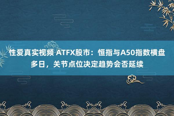 性爱真实视频 ATFX股市：恒指与A50指数横盘多日，关节点位决定趋势会否延续