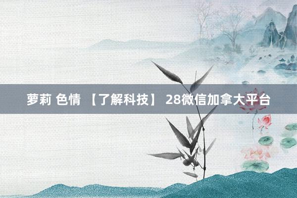 萝莉 色情 【了解科技】 28微信加拿大平台