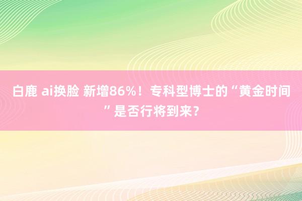 白鹿 ai换脸 新增86%！专科型博士的“黄金时间”是否行将到来？