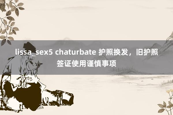 lissa_sex5 chaturbate 护照换发，旧护照签证使用谨慎事项