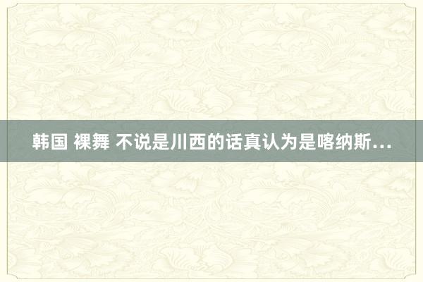 韩国 裸舞 不说是川西的话真认为是喀纳斯…