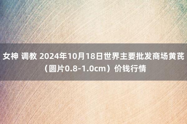 女神 调教 2024年10月18日世界主要批发商场黄芪（圆片0.8-1.0cm）价钱行情