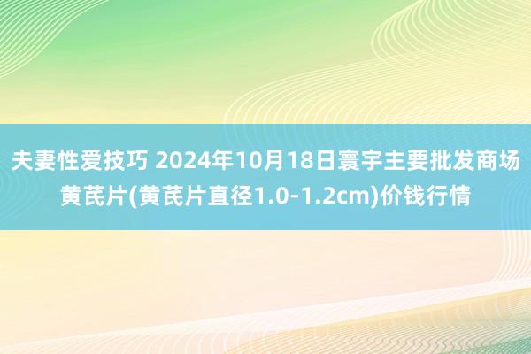 夫妻性爱技巧 2024年10月18日寰宇主要批发商场黄芪片(黄芪片直径1.0-1.2cm)价钱行情