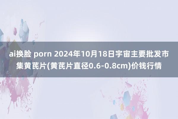 ai换脸 porn 2024年10月18日宇宙主要批发市集黄芪片(黄芪片直径0.6-0.8cm)价钱行情