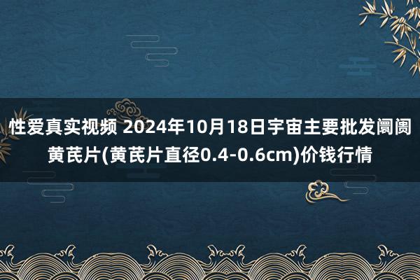 性爱真实视频 2024年10月18日宇宙主要批发阛阓黄芪片(黄芪片直径0.4-0.6cm)价钱行情