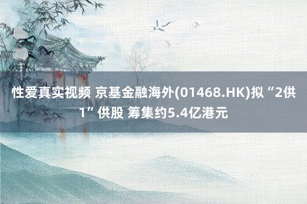 性爱真实视频 京基金融海外(01468.HK)拟“2供1”供股 筹集约5.4亿港元