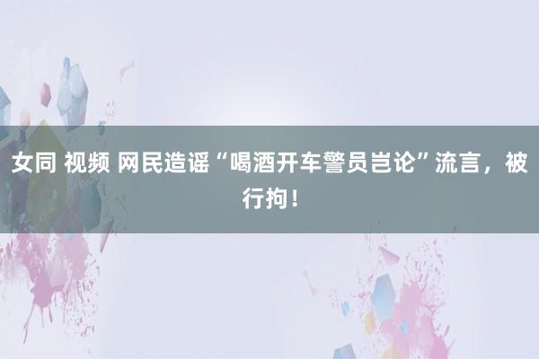 女同 视频 网民造谣“喝酒开车警员岂论”流言，被行拘！