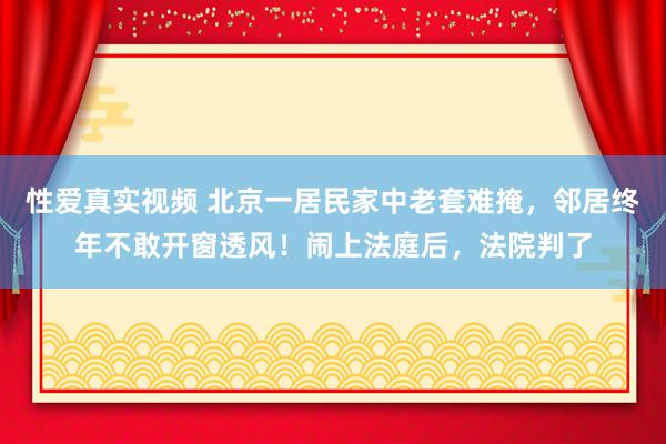 性爱真实视频 北京一居民家中老套难掩，邻居终年不敢开窗透风！闹上法庭后，法院判了